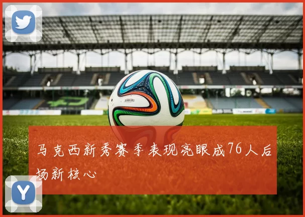 马克西新秀赛季表现亮眼成76人后场新核心