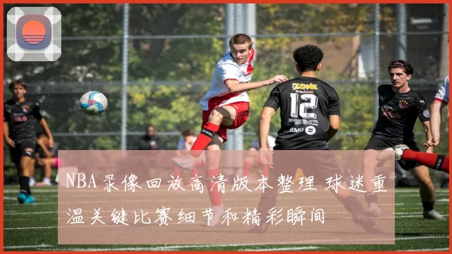 NBA录像回放高清版本整理 球迷重温关键比赛细节和精彩瞬间