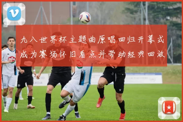 九八世界杯主题曲原唱回归开幕式成为赛场怀旧看点并带动经典回放
