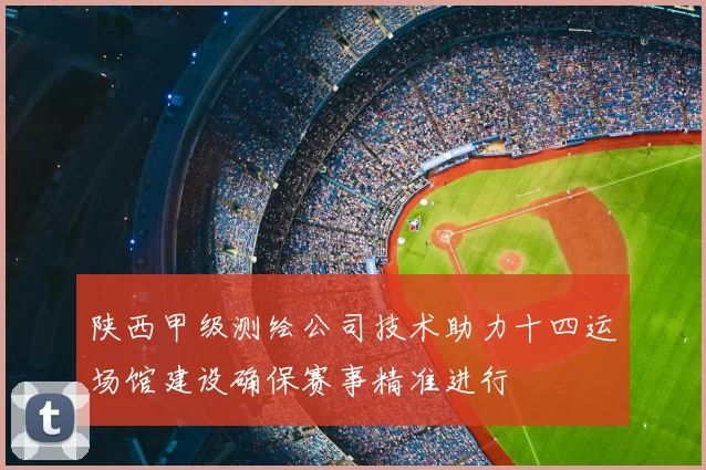 陕西甲级测绘公司技术助力十四运场馆建设确保赛事精准进行
