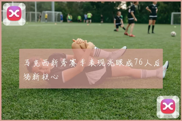 马克西新秀赛季表现亮眼成76人后场新核心