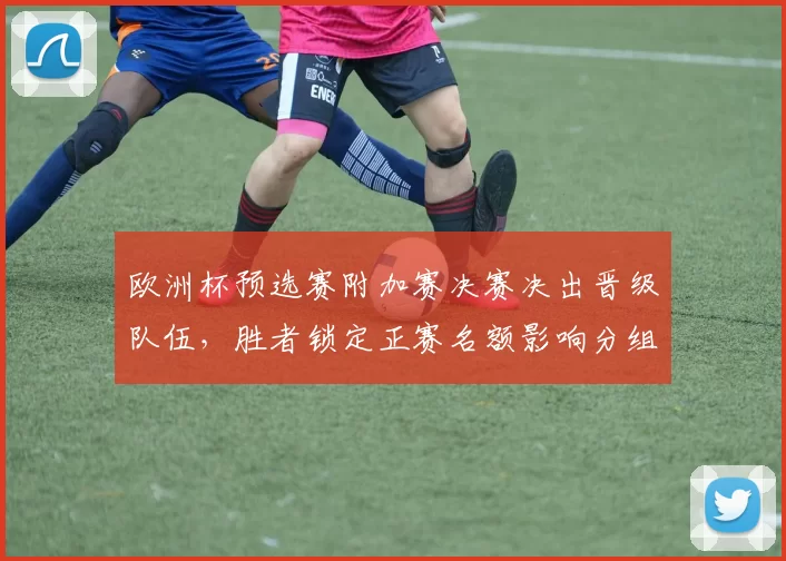 欧洲杯预选赛附加赛决赛决出晋级队伍，胜者锁定正赛名额影响分组