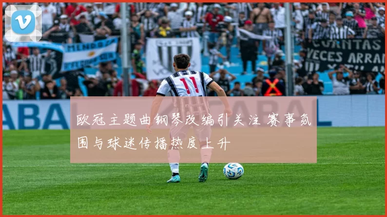 欧冠主题曲钢琴改编引关注 赛事氛围与球迷传播热度上升