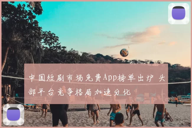 中国短剧市场免费App榜单出炉 头部平台竞争格局加速分化