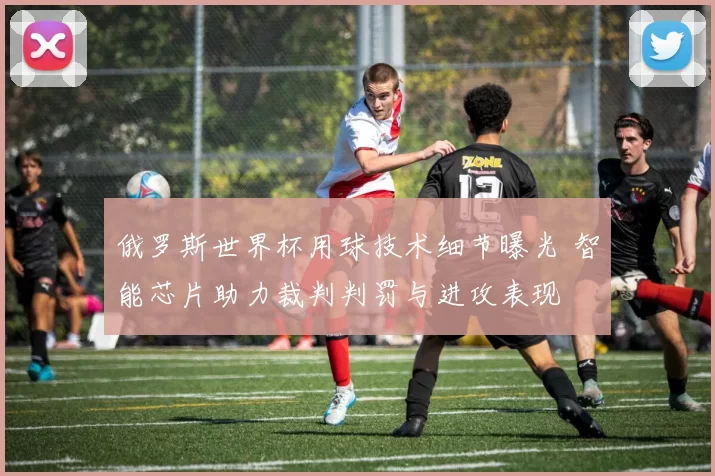 俄罗斯世界杯用球技术细节曝光 智能芯片助力裁判判罚与进攻表现