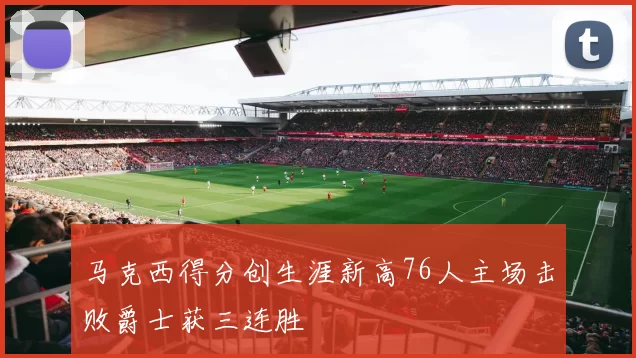 马克西得分创生涯新高76人主场击败爵士获三连胜