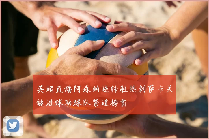 英超直播阿森纳逆转胜热刺萨卡关键进球助球队紧追榜首