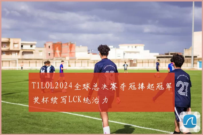 T1LOL2024全球总决赛夺冠捧起冠军奖杯续写LCK统治力