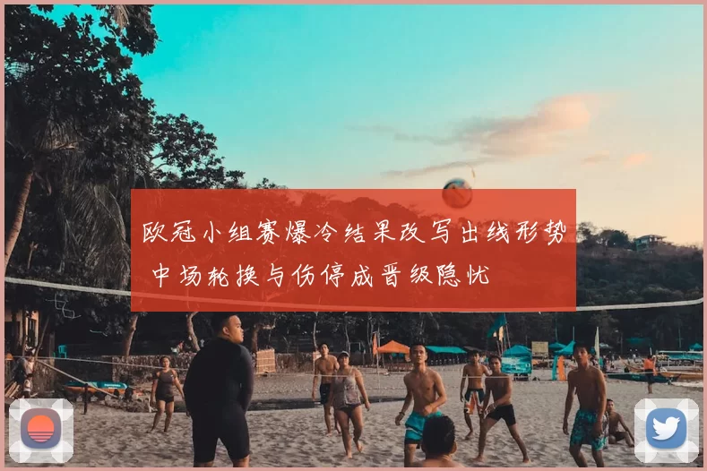 欧冠小组赛爆冷结果改写出线形势 中场轮换与伤停成晋级隐忧