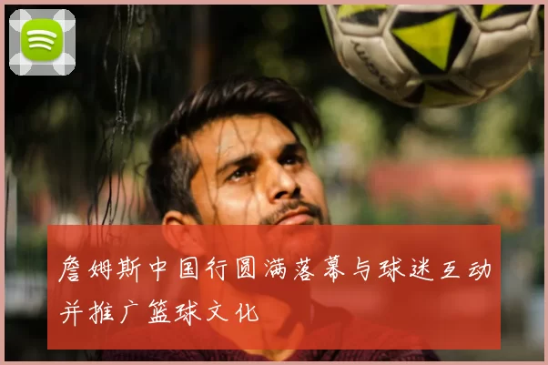 詹姆斯中国行圆满落幕与球迷互动并推广篮球文化