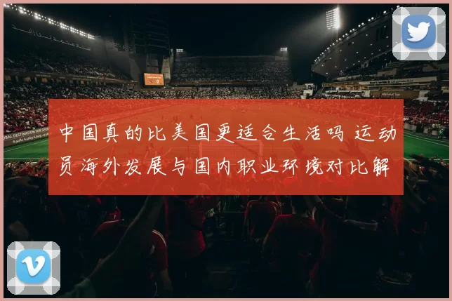 中国真的比美国更适合生活吗 运动员海外发展与国内职业环境对比解析