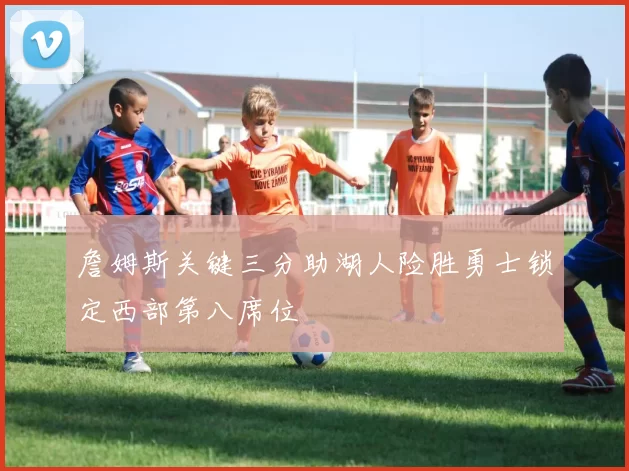 詹姆斯关键三分助湖人险胜勇士锁定西部第八席位