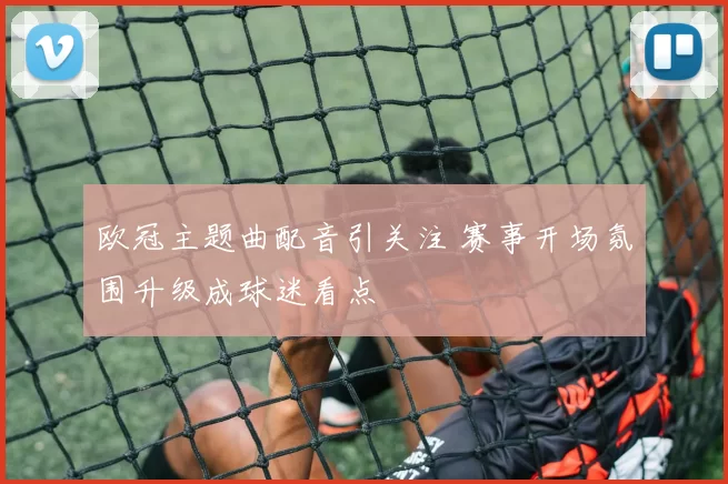 欧冠主题曲配音引关注 赛事开场氛围升级成球迷看点