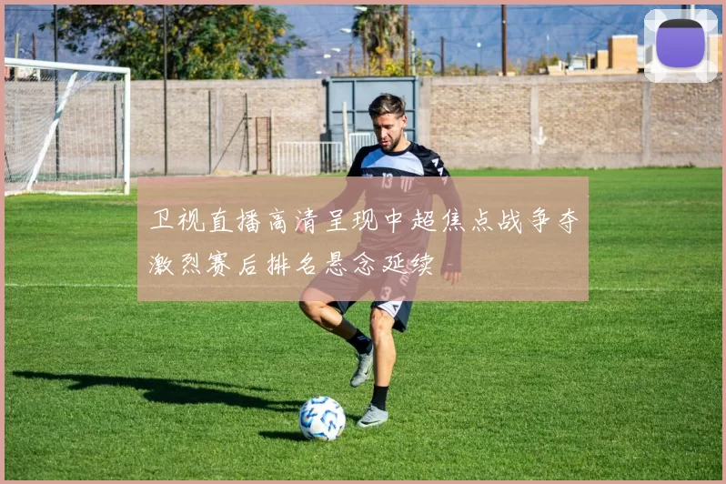 卫视直播高清呈现中超焦点战争夺激烈赛后排名悬念延续