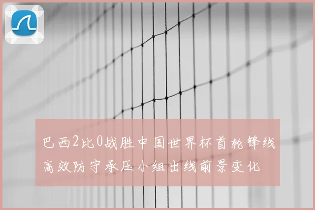 巴西2比0战胜中国世界杯首轮锋线高效防守承压小组出线前景变化