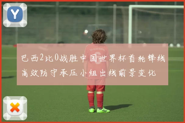 巴西2比0战胜中国世界杯首轮锋线高效防守承压小组出线前景变化