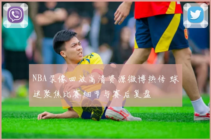 NBA录像回放高清资源微博热传 球迷聚焦比赛细节与赛后复盘