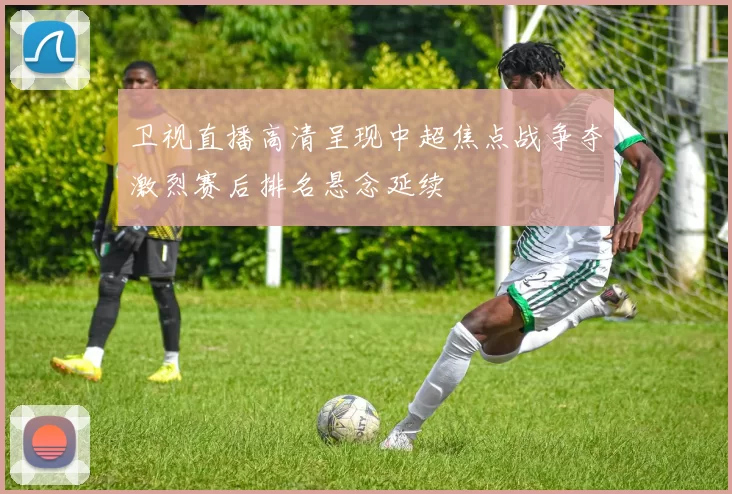 卫视直播高清呈现中超焦点战争夺激烈赛后排名悬念延续