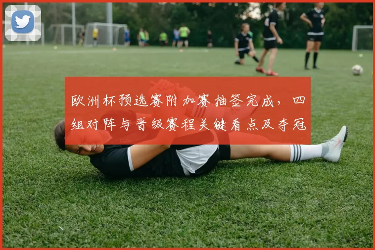 欧洲杯预选赛附加赛抽签完成,四组对阵与晋级赛程关键看点及夺冠影响