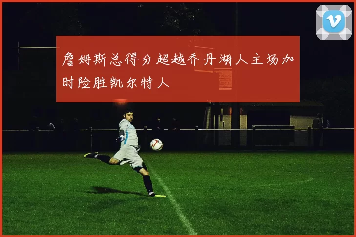 詹姆斯总得分超越乔丹湖人主场加时险胜凯尔特人