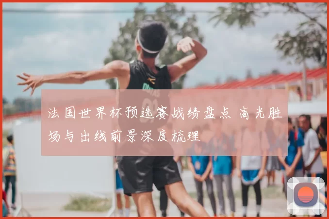 法国世界杯预选赛战绩盘点 高光胜场与出线前景深度梳理