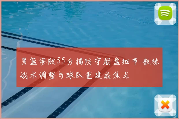 男篮惨败55分揭防守崩盘细节 教练战术调整与球队重建成焦点