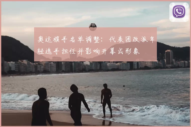 奥运旗手名单调整：代表团改派年轻选手担任并影响开幕式形象