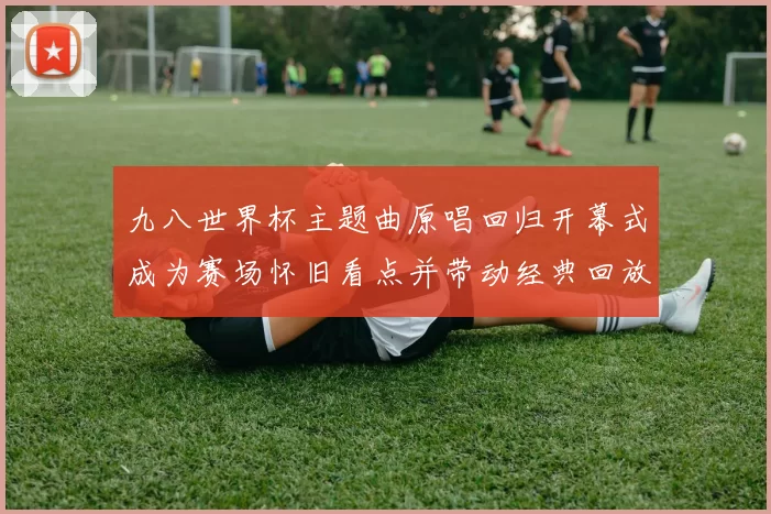 九八世界杯主题曲原唱回归开幕式成为赛场怀旧看点并带动经典回放