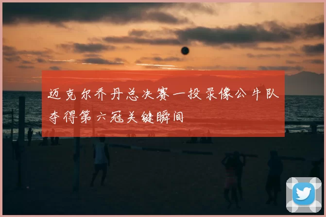迈克尔乔丹总决赛一投录像公牛队夺得第六冠关键瞬间