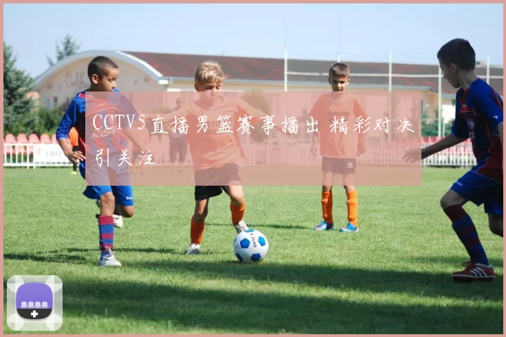 CCTV5直播男篮赛事播出 精彩对决引关注