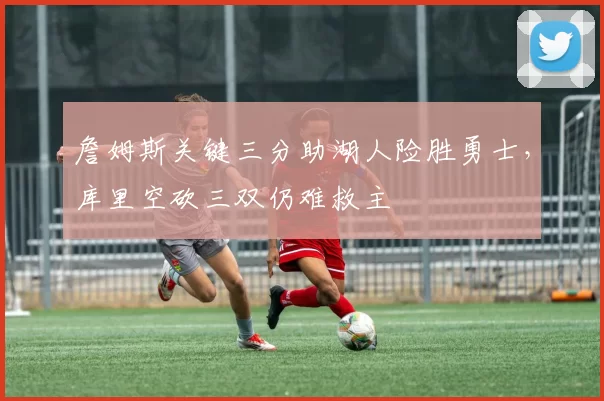 詹姆斯关键三分助湖人险胜勇士，库里空砍三双仍难救主