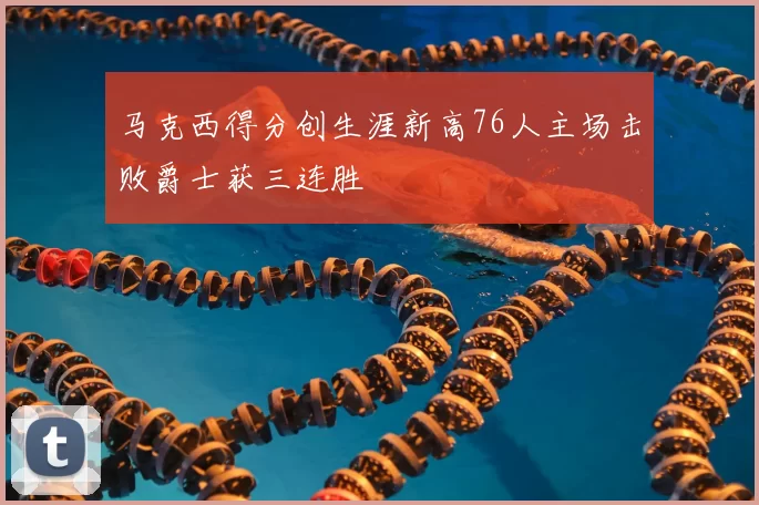 马克西得分创生涯新高76人主场击败爵士获三连胜