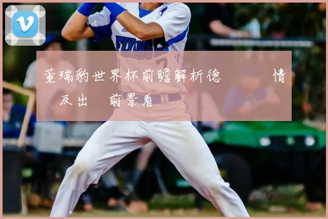 董瑞豹世界杯前瞻解析德國備戰情況及出線前景看點