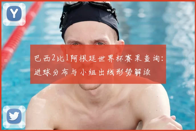 巴西2比1阿根廷世界杯赛果查询：进球分布与小组出线形势解读