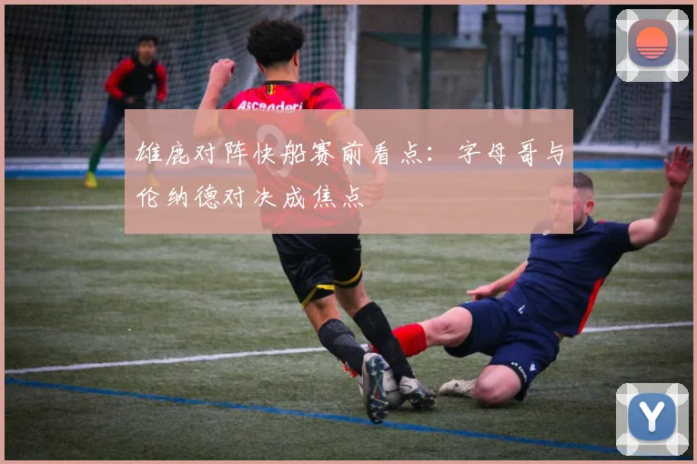 雄鹿对阵快船赛前看点:字母哥与伦纳德对决成焦点