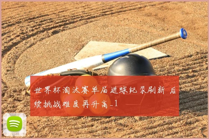 世界杯淘汰赛单届进球纪录刷新 后续挑战难度再升高_1