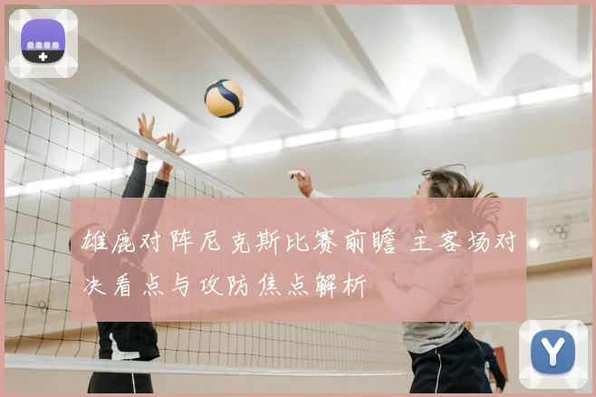 雄鹿对阵尼克斯比赛前瞻 主客场对决看点与攻防焦点解析
