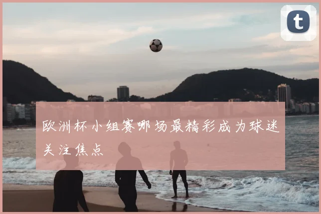 欧洲杯小组赛哪场最精彩成为球迷关注焦点