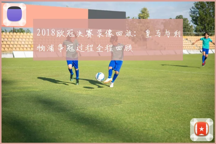 2018欧冠决赛录像回放:皇马与利物浦争冠过程全程回顾