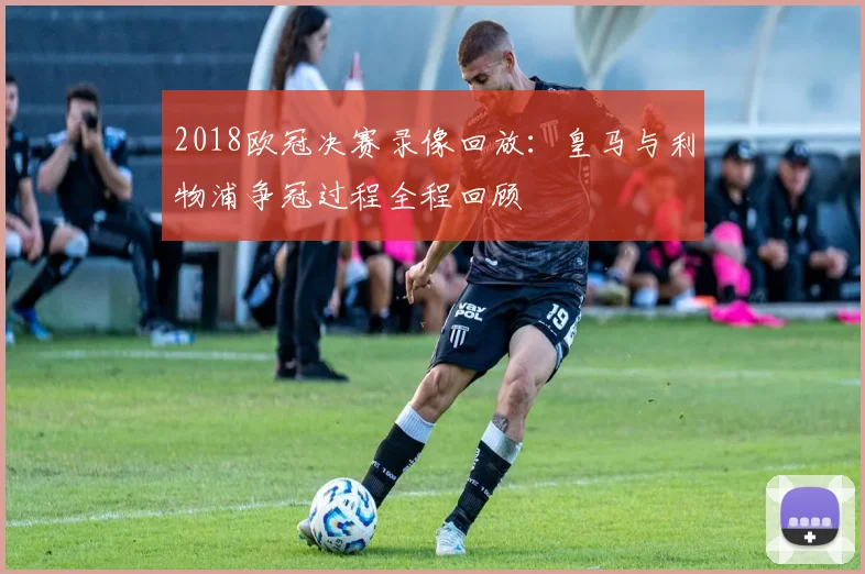 2018欧冠决赛录像回放:皇马与利物浦争冠过程全程回顾