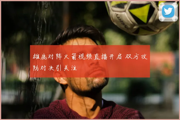 雄鹿对阵火箭视频直播开启 双方攻防对决引关注
