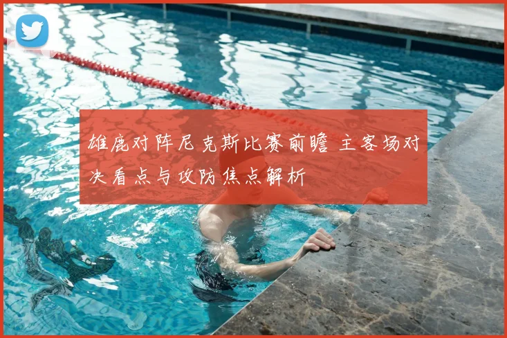 雄鹿对阵尼克斯比赛前瞻 主客场对决看点与攻防焦点解析
